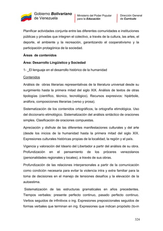 Gobierno Bolivariano
de Venezuela
Ministerio del Poder Popular
para la Educación
Dirección General
de Currículo
Planificar actividades conjunta entre las diferentes comunidades e instituciones
públicas y privadas que integren el colectivo, a través de la cultura, las artes, el
deporte, el ambiente y la recreación, garantizando el cooperativismo y la
participación protagónica de la sociedad.
Áreas de contenidos
Área: Desarrollo Lingüístico y Sociedad
1- El lenguaje en el desarrollo histórico de la humanidad
Contenidos
Análisis de obras literarias representativas de la literatura universal desde su
surgimiento hasta la primera mitad del siglo XIX. Análisis de textos de otras
tipologías (científico, técnico, tecnológico). Recursos expresivos: hipérbole,
anáfora, composiciones literarias (verso y prosa).
Sistematización de los contenidos ortográficos, la ortografía etimológica. Uso
del diccionario etimológico. Sistematización del análisis sintáctico de oraciones
simples. Clasificación de oraciones compuestas.
Apreciación y disfrute de las diferentes manifestaciones culturales y del arte
(desde los inicios de la humanidad hasta la primera mitad del siglo XIX.
Expresiones culturales históricas propias de la localidad, la región y el país.
Vigencia y valoración del Ideario del Libertador a partir del análisis de su obra.
Profundización en el pensamiento de los próceres venezolanos
(personalidades regionales y locales), a través de sus obras.
Profundización de las relaciones interpersonales a partir de la comunicación
como condición necesaria para evitar la violencia intra y extra familiar para la
toma de decisiones en el manejo de tensiones desafíos y la elevación de la
autoestima.
Sistematización de las estructuras gramaticales en años precedentes.
Tiempos verbales: presente perfecto continuo, pasado perfecto continuo.
Verbos seguidos de infinitivos o ing. Expresiones preposicionales seguidos de
formas verbales que terminan en ing. Expresiones que indican propósito (to-in
324
 