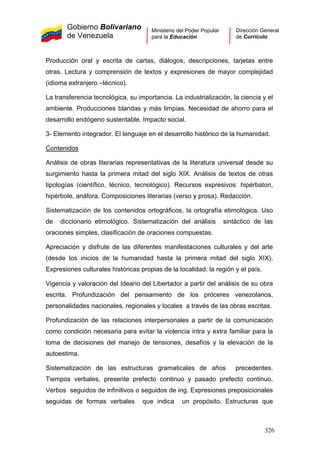 Gobierno Bolivariano
de Venezuela
Ministerio del Poder Popular
para la Educación
Dirección General
de Currículo
Producción oral y escrita de cartas, diálogos, descripciones, tarjetas entre
otras. Lectura y comprensión de textos y expresiones de mayor complejidad
(idioma extranjero –técnico).
La transferencia tecnológica, su importancia. La industrialización, la ciencia y el
ambiente. Producciones blandas y más limpias. Necesidad de ahorro para el
desarrollo endógeno sustentable. Impacto social.
3- Elemento integrador. El lenguaje en el desarrollo histórico de la humanidad.
Contenidos
Análisis de obras literarias representativas de la literatura universal desde su
surgimiento hasta la primera mitad del siglo XIX. Análisis de textos de otras
tipologías (científico, técnico, tecnológico). Recursos expresivos: hipérbaton,
hipérbole, anáfora. Composiciones literarias (verso y prosa). Redacción.
Sistematización de los contenidos ortográficos, la ortografía etimológica. Uso
de diccionario etimológico. Sistematización del análisis sintáctico de las
oraciones simples, clasificación de oraciones compuestas.
Apreciación y disfrute de las diferentes manifestaciones culturales y del arte
(desde los inicios de la humanidad hasta la primera mitad del siglo XIX).
Expresiones culturales históricas propias de la localidad, la región y el país.
Vigencia y valoración del Ideario del Libertador a partir del análisis de su obra
escrita. Profundización del pensamiento de los próceres venezolanos,
personalidades nacionales, regionales y locales a través de las obras escritas.
Profundización de las relaciones interpersonales a partir de la comunicación
como condición necesaria para evitar la violencia intra y extra familiar para la
toma de decisiones del manejo de tensiones, desafíos y la elevación de la
autoestima.
Sistematización de las estructuras gramaticales de años precedentes.
Tiempos verbales, presente prefecto continuo y pasado prefecto continuo.
Verbos seguidos de infinitivos o seguidos de ing. Expresiones preposicionales
seguidas de formas verbales que indica un propósito. Estructuras que
326
 