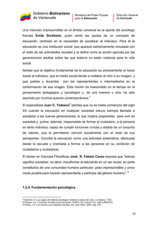 Gobierno Bolivariano
de Venezuela
Ministerio del Poder Popular
para la Educación
Dirección General
de Currículo
Una mención imprescindible en el ámbito universal es el aporte del sociólogo
francés Emile Durkheim, quien sentó las pautas de un concepto de
educación, centrado en la necesidad de socializar al individuo. Para él la
educación es una institución social, que aparece estrechamente vinculada con
el resto de las actividades sociales y la define como la acción ejercida por las
generaciones adultas sobre las que todavía no están maduras para la vida
social.
Señala que el objetivo fundamental de la educación es precisamente el hacer
social al individuo, que el medio social tiende a moldear al niño a su imagen, y
que padres y docentes son los representantes o intermediarios en la
conformación de esa imagen. Esta noción ha trascendido en el tiempo en el
pensamiento pedagógico y sociológico y, de una manera u otra, ha sido
asumida por muchos autores contemporáneos.7
El especialista Juan C. Tedesco8
plantea que no es hasta comienzos del siglo
XX cuando la educación en cualquier sociedad estuvo siempre llamada a
socializar a las nuevas generaciones; lo que implica prepararlas para vivir en
sociedad y juntos; además, responsable de formar al ciudadano, a la persona
en tanto individuo, capaz de cumplir funciones cívicas y dotado de un conjunto
de valores, que le permitieran convivir socialmente con el resto de sus
semejantes. Concibe la educación como una actividad sistemática, efectuada
desde la escuela y orientada a formar a las personas en su condición de
ciudadanos y ciudadanas.
El doctor en Ciencias Filosóficas José R. Fabelo Corzo expresa que “educar
significa socializar, es decir, transformar al educando en un ser social, en parte
constitutiva de una comunidad humana particular, paso imprescindible y único
modo posible para hacerlo representante y partícipe del género humano”. 9
1.2.4. Fundamentación psicológica
7.Durkhein, E. Las reglas del método sociológico. Instituto Cubano del Libro, La Habana, 1972.
8.Tedesco J.C. Funciones sociales de la educación. CEAPA. Ed. Popular S.A. 1995 (UNESCO)
9.Fabelo, J.R. Los valores y sus desafíos actuales. Ed. José Martí, 2003. pág. 278. 
30
 