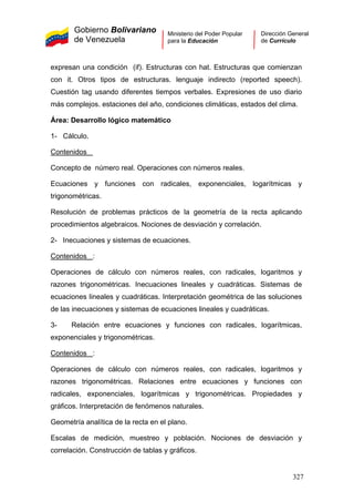 Gobierno Bolivariano
de Venezuela
Ministerio del Poder Popular
para la Educación
Dirección General
de Currículo
expresan una condición (if). Estructuras con hat. Estructuras que comienzan
con it. Otros tipos de estructuras. lenguaje indirecto (reported speech).
Cuestión tag usando diferentes tiempos verbales. Expresiones de uso diario
más complejos. estaciones del año, condiciones climáticas, estados del clima.
Área: Desarrollo lógico matemático
1- Cálculo.
Contenidos
Concepto de número real. Operaciones con números reales.
Ecuaciones y funciones con radicales, exponenciales, logarítmicas y
trigonométricas.
Resolución de problemas prácticos de la geometría de la recta aplicando
procedimientos algebraicos. Nociones de desviación y correlación.
2- Inecuaciones y sistemas de ecuaciones.
Contenidos :
Operaciones de cálculo con números reales, con radicales, logaritmos y
razones trigonométricas. Inecuaciones lineales y cuadráticas. Sistemas de
ecuaciones lineales y cuadráticas. Interpretación geométrica de las soluciones
de las inecuaciones y sistemas de ecuaciones lineales y cuadráticas.
3- Relación entre ecuaciones y funciones con radicales, logarítmicas,
exponenciales y trigonométricas.
Contenidos :
Operaciones de cálculo con números reales, con radicales, logaritmos y
razones trigonométricas. Relaciones entre ecuaciones y funciones con
radicales, exponenciales, logarítmicas y trigonométricas. Propiedades y
gráficos. Interpretación de fenómenos naturales.
Geometría analítica de la recta en el plano.
Escalas de medición, muestreo y población. Nociones de desviación y
correlación. Construcción de tablas y gráficos.
327
 