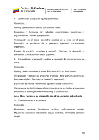 Gobierno Bolivariano
de Venezuela
Ministerio del Poder Popular
para la Educación
Dirección General
de Currículo
4- Construcción y cálculo en figuras geométricas.
Contenidos :
Orden y operaciones de cálculo con números reales.
Ecuaciones y funciones con radicales, exponenciales, logarítmicas y
trigonométricas. Gráficos y propiedades.
Vectorización en el plano. Geometría analítica de la recta en el plano.
Resolución de problemas de la geometría aplicando procedimientos
algebraicos.
Escalas de medición, muestreo y población. Nociones de desviación y
correlación. Construcción de tablas y gráficos.
5- Interpretación, organización, análisis y valoración del comportamiento de
datos.
Contenidos :
Orden y cálculo con números reales. Representación en la recta real.
Interpretación y solución de problemas prácticos de la geometría analítica de
la recta en el plano. Nociones de desviación y correlación.
Explicación de hechos y fenómenos a partir de datos cuantitativos.
Valoración de las tendencias en el comportamiento de los hechos y fenómenos
empleando la tecnología de la información y la comunicación.
Área: El ser humano y su interacción con otros elementos del ambiente
1- El ser humano en el ecosistema.
Contenidos
Movimiento mecánico. Movimiento rectilíneo uniformemente variado.
Movimiento parabólico. Movimiento circular uniforme. Movimiento armónico
simple.
328
 