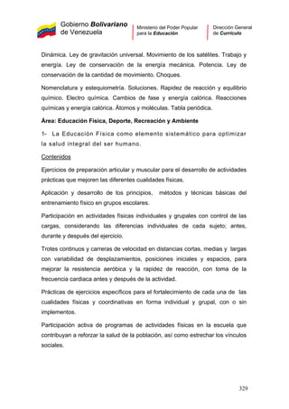 Gobierno Bolivariano
de Venezuela
Ministerio del Poder Popular
para la Educación
Dirección General
de Currículo
Dinámica. Ley de gravitación universal. Movimiento de los satélites. Trabajo y
energía. Ley de conservación de la energía mecánica. Potencia. Ley de
conservación de la cantidad de movimiento. Choques.
Nomenclatura y estequiometría. Soluciones. Rapidez de reacción y equilibrio
químico. Electro química. Cambios de fase y energía calórica. Reacciones
químicas y energía calórica. Átomos y moléculas. Tabla periódica.
Área: Educación Física, Deporte, Recreación y Ambiente
1- La Educación Física como elemento sistemático para optimizar
la salud integral del ser humano.
Contenidos
Ejercicios de preparación articular y muscular para el desarrollo de actividades
prácticas que mejoren las diferentes cualidades físicas.
Aplicación y desarrollo de los principios, métodos y técnicas básicas del
entrenamiento físico en grupos escolares.
Participación en actividades físicas individuales y grupales con control de las
cargas, considerando las diferencias individuales de cada sujeto; antes,
durante y después del ejercicio.
Trotes continuos y carreras de velocidad en distancias cortas, medias y largas
con variabilidad de desplazamientos, posiciones iniciales y espacios, para
mejorar la resistencia aeróbica y la rapidez de reacción, con toma de la
frecuencia cardiaca antes y después de la actividad.
Prácticas de ejercicios específicos para el fortalecimiento de cada una de las
cualidades físicas y coordinativas en forma individual y grupal, con o sin
implementos.
Participación activa de programas de actividades físicas en la escuela que
contribuyan a reforzar la salud de la población, así como estrechar los vínculos
sociales.
329
 