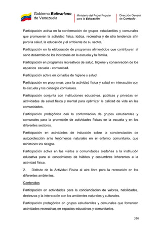 Gobierno Bolivariano
de Venezuela
Ministerio del Poder Popular
para la Educación
Dirección General
de Currículo
Participación activa en la conformación de grupos estudiantiles y comunales
que promuevan la actividad física, lúdica, recreativa y de otra tendencia afín
para la salud, la educación y el ambiente de su sector.
Participación en la elaboración de programas alimenticios que contribuyan al
sano desarrollo de los individuos en la escuela y la familia.
Participación en programas recreativos de salud, higiene y conservación de los
espacios escuela - comunidad.
Participación activa en jornadas de higiene y salud.
Participación en programas para la actividad física y salud en interacción con
la escuela y los consejos comunales.
Participación conjunta con instituciones educativas, públicas y privadas en
actividades de salud física y mental para optimizar la calidad de vida en las
comunidades.
Participación protagónica den la conformación de grupos estudiantiles y
comunales para la promoción de actividades físicas en la escuela y en los
diferentes sectores.
Participación en actividades de inducción sobre la concienciación de
autoprotección ante fenómenos naturales en el entorno comunitario, que
minimicen los riesgos.
Participación activa en las visitas a comunidades aledañas a la institución
educativa para el conocimiento de hábitos y costumbres inherentes a la
actividad física.
2. Disfrute de la Actividad Física al aire libre para la recreación en los
diferentes ambientes.
Contenidos
Participación en actividades para la concienciación de valores, habilidades,
destrezas y la interacción con los ambientes naturales y culturales.
Participación protagónica en grupos estudiantiles y comunales que fomenten
actividades recreativas en espacios educativos y comunitarios.
330
 