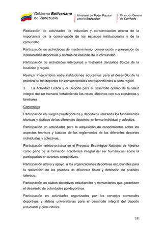 Gobierno Bolivariano
de Venezuela
Ministerio del Poder Popular
para la Educación
Dirección General
de Currículo
Realización de actividades de inducción y concienciación acerca de la
importancia de la conservación de los espacios institucionales y de la
comunidad.
Participación en actividades de mantenimiento, conservación y prevención de
instalaciones deportivas y centros de estudios de la comunidad.
Participación de actividades intercursos y festivales danzarios típicos de la
localidad y región.
Realizar intercambios entre instituciones educativas para el desarrollo de la
práctica de los deportes No convencionales correspondientes a cada región.
3. La Actividad Lúdica y el Deporte para el desarrollo óptimo de la salud
integral del ser humano fortaleciendo los nexos afectivos con sus coetáneos y
familiares
Contenidos
Participación en Juegos pre-deportivos y deportivos utilizando los fundamentos
técnicos y tácticos de los diferentes deportes, en forma individual y colectiva.
Participación en actividades para la adquisición de conocimientos sobre los
aspectos técnicos y básicos de los reglamentos de los diferentes deportes
individuales y colectivos.
Participación teórico-práctica en el Proyecto Estratégico Nacional de Ajedrez
como parte de la formación académica integral del ser humano así como la
participación en eventos competitivos.
Participación activa y apoyo a las organizaciones deportivas estudiantiles para
la realización de las pruebas de eficiencia física y detección de posibles
talentos.
Participación en clubes deportivos estudiantiles y comunitarios que garanticen
el desarrollo de actividades polideportivas.
Participación en actividades organizadas por los consejos comunales
deportivos y aldeas universitarias para el desarrollo integral del deporte
estudiantil y comunitario.
331
 