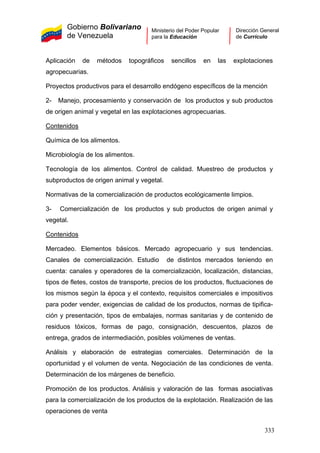 Gobierno Bolivariano
de Venezuela
Ministerio del Poder Popular
para la Educación
Dirección General
de Currículo
Aplicación de métodos topográficos sencillos en las explotaciones
agropecuarias.
Proyectos productivos para el desarrollo endógeno específicos de la mención
2- Manejo, procesamiento y conservación de los productos y sub productos
de origen animal y vegetal en las explotaciones agropecuarias.
Contenidos
Química de los alimentos.
Microbiología de los alimentos.
Tecnología de los alimentos. Control de calidad. Muestreo de productos y
subproductos de origen animal y vegetal.
Normativas de la comercialización de productos ecológicamente limpios.
3- Comercialización de los productos y sub productos de origen animal y
vegetal.
Contenidos
Mercadeo. Elementos básicos. Mercado agropecuario y sus tendencias.
Canales de comercialización. Estudio de distintos mercados teniendo en
cuenta: canales y operadores de la comercialización, localización, distancias,
tipos de fletes, costos de transporte, precios de los productos, fluctuaciones de
los mismos según la época y el contexto, requisitos comerciales e impositivos
para poder vender, exigencias de calidad de los productos, normas de tipifica-
ción y presentación, tipos de embalajes, normas sanitarias y de contenido de
residuos tóxicos, formas de pago, consignación, descuentos, plazos de
entrega, grados de intermediación, posibles volúmenes de ventas.
Análisis y elaboración de estrategias comerciales. Determinación de la
oportunidad y el volumen de venta. Negociación de las condiciones de venta.
Determinación de los márgenes de beneficio.
Promoción de los productos. Análisis y valoración de las formas asociativas
para la comercialización de los productos de la explotación. Realización de las
operaciones de venta
333
 