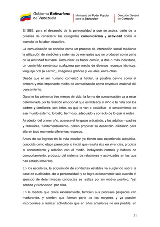 Gobierno Bolivariano
de Venezuela
Ministerio del Poder Popular
para la Educación
Dirección General
de Currículo
El SEB, para el desarrollo de la personalidad a que se aspira, parte de la
premisa de considerar las categorías comunicación y actividad como la
esencia de la labor educativa.
La comunicación se concibe como un proceso de interacción social mediante
la utilización de símbolos y sistemas de mensajes que se producen como parte
de la actividad humana. Comunicar es hacer común, a dos o más individuos,
un contenido semántico cualquiera por medio de diversos recursos técnicos:
lenguaje oral (o escrito), imágenes gráficas y visuales, entre otras.
Desde que el ser humano comenzó a hablar, la palabra devino como el
primero y más importante medio de comunicación como envoltura material del
pensamiento.
Durante los primeros tres meses de vida, la forma de comunicación va a estar
determinada por la relación emocional que establezca el niño o la niña con los
padres y familiares; son éstos los que le van a posibilitar el conocimiento de
ese mundo externo, lo bello, hermoso, adecuado y correcto de lo que le rodea.
Alrededor del primer año, aparece el lenguaje articulado, y los adultos – padres
y familiares, fundamentalmente- deben propiciar su desarrollo utilizando para
ello en todo momento diferentes recursos.
Antes de su ingreso en la vida escolar ya tienen una experiencia adquirida,
conocida como etapa preescolar o inicial que resulta rica en vivencias, propicia
el conocimiento y relación con el medio, incluyendo normas y hábitos de
comportamiento, producto del sistema de relaciones y actividades en las que
han estado inmersos.
En los escolares, la adquisición de conductas estables va surgiendo sobre la
base de cualidades de la personalidad, y se logra exitosamente sólo cuando el
ejercicio de determinadas conductas se realiza por un motivo positivo, “así
sentido y reconocido” por ellos.
En la medida que crece externamente, también sus procesos psíquicos van
madurando, y sienten que forman parte de los mayores y ya pueden
incorporarse a realizar actividades que en años anteriores no era posible; en
31
 