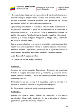 Gobierno Bolivariano
de Venezuela
Ministerio del Poder Popular
para la Educación
Dirección General
de Currículo
El pensamiento en la democracia representativa. El marxismo leninismo como
corriente ideológica. El pensamiento socialista en el contexto actual. La nueva
doctrina humanista bolivariana socialista como plataforma del proceso
participativo, protagónico, democrático y corresponsable.
Apropiación y demostración en su modo de actuación de las características de
la ciudadanía venezolana a partir de reconocimiento de la diversidad, lo
pluricultural, multiétnico y lo protagónico. Proyecto nacional Simón Bolívar y la
política internacional. Actualización de la situación geopolítica internacional y
nacional y el mundo multipolar. Integración y diálogo (ALBA, MECOSUR,
PETROSUR, PETROCARIBE).
Fuerza armada bolivariana en el marco de la seguridad y defensa integral de la
nación hacia una educación en valores en todos los espacios. Habilidades y
destrezas militares. Implicación y promoción en el significado cultural de
celebraciones, efemérides, festividades nacionales, regionales y locales.
Área: Desarrollo lógico matemático
1- Cálculo con número reales y complejos.
Contenidos :
Concepto de número complejo. Operaciones. Resolución de ecuaciones.
Cálculo de cuerpos (longitudes, áreas y volúmenes) y secciones cónicas
(elipse, parábola e hipérbola). Cálculo con valores aproximados. Resolución de
problemas prácticos.
Sistematización de las nociones de la estadística descriptiva a través de la
solución de problemas prácticos en proyectos de investigación.
2- Construcción y cálculo en figuras y cuerpos geométricos.
Contenidos :
Cálculo con números reales. Cálculo de magnitudes y con valores
aproximados. Interpretación algebraica de las propiedades y relaciones
geométricas (geometría analítica y del espacio).
340
 