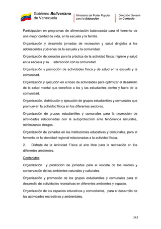 Gobierno Bolivariano
de Venezuela
Ministerio del Poder Popular
para la Educación
Dirección General
de Currículo
Participación en programas de alimentación balanceada para el fomento de
una mejor calidad de vida, en la escuela y la familia.
Organización y desarrollo jornadas de recreación y salud dirigidas a los
adolescentes y jóvenes de la escuela y la comunidad.
Organización de jornadas para la práctica de la actividad física, higiene y salud
en la escuela y su interacción con la comunidad
Organización y promoción de actividades física y de salud en la escuela y la
comunidad.
Organización y ejecución en el liceo de actividades para optimizar el desarrollo
de la salud mental que beneficie a los y las estudiantes dentro y fuera de la
comunidad.
Organización, distribución y ejecución de grupos estudiantiles y comunales que
promuevan la actividad física en los diferentes sectores.
Organización de grupos estudiantiles y comunales para la promoción de
actividades relacionadas con la autoprotección ante fenómenos naturales,
minimizando riesgos.
Organización de jornadas en las instituciones educativas y comunales, para el
fomento de la identidad regional relacionadas a la actividad física.
2. Disfrute de la Actividad Física al aire libre para la recreación en los
diferentes ambientes.
Contenidos
Organización y promoción de jornadas para el rescate de los valores y
conservación de los ambientes naturales y culturales.
Organización y promoción de los grupos estudiantiles y comunales para el
desarrollo de actividades recreativas en diferentes ambientes y espacio.
Organización de los espacios educativos y comunitarios, para el desarrollo de
las actividades recreativas y ambientales.
343
 