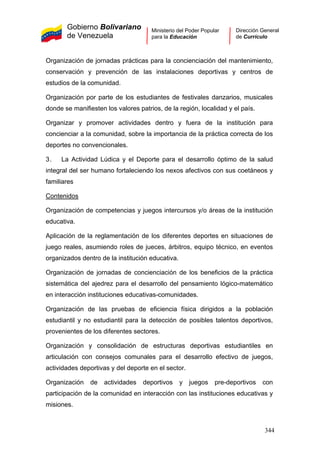 Gobierno Bolivariano
de Venezuela
Ministerio del Poder Popular
para la Educación
Dirección General
de Currículo
Organización de jornadas prácticas para la concienciación del mantenimiento,
conservación y prevención de las instalaciones deportivas y centros de
estudios de la comunidad.
Organización por parte de los estudiantes de festivales danzarios, musicales
donde se manifiesten los valores patrios, de la región, localidad y el país.
Organizar y promover actividades dentro y fuera de la institución para
concienciar a la comunidad, sobre la importancia de la práctica correcta de los
deportes no convencionales.
3. La Actividad Lúdica y el Deporte para el desarrollo óptimo de la salud
integral del ser humano fortaleciendo los nexos afectivos con sus coetáneos y
familiares
Contenidos
Organización de competencias y juegos intercursos y/o áreas de la institución
educativa.
Aplicación de la reglamentación de los diferentes deportes en situaciones de
juego reales, asumiendo roles de jueces, árbitros, equipo técnico, en eventos
organizados dentro de la institución educativa.
Organización de jornadas de concienciación de los beneficios de la práctica
sistemática del ajedrez para el desarrollo del pensamiento lógico-matemático
en interacción instituciones educativas-comunidades.
Organización de las pruebas de eficiencia física dirigidos a la población
estudiantil y no estudiantil para la detección de posibles talentos deportivos,
provenientes de los diferentes sectores.
Organización y consolidación de estructuras deportivas estudiantiles en
articulación con consejos comunales para el desarrollo efectivo de juegos,
actividades deportivas y del deporte en el sector.
Organización de actividades deportivos y juegos pre-deportivos con
participación de la comunidad en interacción con las instituciones educativas y
misiones.
344
 