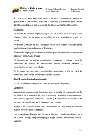 Gobierno Bolivariano
de Venezuela
Ministerio del Poder Popular
para la Educación
Dirección General
de Currículo
4. La actividad física y la recreación en la formación de una aptitud consciente
que permita el conocimiento acerca de la nocividad y el deterioro de la calidad
de vida causada por el uso y consumo de drogas y otros flagelos sociales.
Contenidos
Promoción de jornadas organizadas por los estudiantes donde se expongan
criterios y vivencias de personas rehabilitadas y su inserción en el entorno
social.
Promoción y difusión de las actividades físicas que pueden realizarse como
medio de prevención del consumo de drogas.
Elaboración de programas físicos recreativos para personas con problemas de
adicción y consumo de drogas.
Participación en campañas estudiantiles recreativas y físicas para la
comunidad de rescate de adolescentes ociosos mediante jornadas y
competencias en sus comunidades.
Participación en campañas estudiantiles recreativas y físicas para la
comunidad como medio formativo de valores sociales.
Área: Especialización Agropecuaria
1- Producción agroecológica de especies animales y vegetales.
Contenidos
Mecanización agropecuaria. Funcionamiento y estado de mantenimiento de
tractores y otros vehículos del parque automotor, máquinas autopropulsadas,
implementos agrícolas, máquinas, equipos y herramientas. Conducción de
tractores, otros vehículos y máquinas autopropulsadas.
Construcción y mantenimiento de instalaciones sencillas obras de infraes-
tructura menores de la explotación.
Labores agrícolas. Preparación de suelos. Siembra o plantación. Atenciones a
los cultivos: manejo integrado de plagas, riego, drenaje. Semilleros y viveros.
Cosecha.
345
 