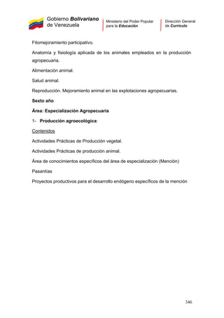 Gobierno Bolivariano
de Venezuela
Ministerio del Poder Popular
para la Educación
Dirección General
de Currículo
Fitomejoramiento participativo.
Anatomía y fisiología aplicada de los animales empleados en la producción
agropecuaria.
Alimentación animal.
Salud animal.
Reproducción. Mejoramiento animal en las explotaciones agropecuarias.
Sexto año
Área: Especialización Agropecuaria
1- Producción agroecológica:
Contenidos
Actividades Prácticas de Producción vegetal.
Actividades Prácticas de producción animal.
Área de conocimientos específicos del área de especialización (Mención)
Pasantías
Proyectos productivos para el desarrollo endógeno específicos de la mención
346
 
