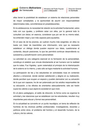 Gobierno Bolivariano
de Venezuela
Ministerio del Poder Popular
para la Educación
Dirección General
de Currículo
ellas tienen la posibilidad de establecer un sistema de relaciones personales
de mayor complejidad, y la oportunidad de asumir con responsabilidad
determinados roles, convirtiéndose en preadolescentes.
En la adolescencia, la necesidad de relación es la actividad fundamental, sobre
todo con sus iguales, y prefieren estar con ellos, por lo general todo lo
consultan con éstos; en esencia, consideran que por ser de su misma edad,
los entienden mejor y son más capaces para ayudarlos.
En el caso de de los jóvenes, se vuelven mucho más exigentes; en ellos no
basta con tratar de trasmitirles una información, sino que es necesario
establecer un diálogo donde puedan exponer sus ideas, cuestionarse el
contenido, discutir posiciones, lo que les permitirá continuar desarrollando su
autoestima y autoafirmación como personalidad.
La actividad es una categoría esencial en la formación de la personalidad,
constituye el eslabón que vincula directamente al ser humano con la realidad
que le rodea. Fue Vigotsky quien sistematizó el principio de la interiorización
de lo externo en lo interno, y esto sólo se logra mediante la actividad humana.
La participación de las y los estudiantes en actividades ricas en contenido
afectivo y emocional, donde sientan satisfacción y alegría en su realización,
donde perciben que ocupan un espacio y pueden demostrar con su actuación
de lo que son capaces, ha de ser potenciado por los adultos responsables de
su educación, a los efectos de orientarlos adecuadamente; sólo así harán
suyos los valores a que aspira la sociedad en que viven.
En el plano pedagógico, el estilo de dirección, la forma como se organiza la
actividad y las relaciones que se establecen con los estudiantes, resultan muy
importantes para educar y formar esa personalidad.
En la actualidad se convierte en un punto neurálgico, en tema de reflexión de
hombres de los diversos perfiles profesionales: investigadores, docentes y
políticos entre otros, el problema del hombre y el desarrollo humano, de la
cultura y de los valores.
32
 