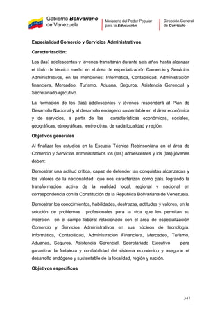 Gobierno Bolivariano
de Venezuela
Ministerio del Poder Popular
para la Educación
Dirección General
de Currículo
Especialidad Comercio y Servicios Administrativos
Caracterización:
Los (las) adolescentes y jóvenes transitarán durante seis años hasta alcanzar
el título de técnico medio en el área de especialización Comercio y Servicios
Administrativos, en las menciones: Informática, Contabilidad, Administración
financiera, Mercadeo, Turismo, Aduana, Seguros, Asistencia Gerencial y
Secretariado ejecutivo.
La formación de los (las) adolescentes y jóvenes responderá al Plan de
Desarrollo Nacional y al desarrollo endógeno sustentable en el área económica
y de servicios, a partir de las características económicas, sociales,
geográficas, etnográficas, entre otras, de cada localidad y región.
Objetivos generales
Al finalizar los estudios en la Escuela Técnica Robinsoniana en el área de
Comercio y Servicios administrativos los (las) adolescentes y los (las) jóvenes
deben:
Demostrar una actitud crítica, capaz de defender las conquistas alcanzadas y
los valores de la nacionalidad que nos caracterizan como país, logrando la
transformación activa de la realidad local, regional y nacional en
correspondencia con la Constitución de la República Bolivariana de Venezuela.
Demostrar los conocimientos, habilidades, destrezas, actitudes y valores, en la
solución de problemas profesionales para la vida que les permitan su
inserción en el campo laboral relacionado con el área de especialización
Comercio y Servicios Administrativos en sus núcleos de tecnología:
Informática, Contabilidad, Administración Financiera, Mercadeo, Turismo,
Aduanas, Seguros, Asistencia Gerencial, Secretariado Ejecutivo para
garantizar la fortaleza y confiabilidad del sistema económico y asegurar el
desarrollo endógeno y sustentable de la localidad, región y nación.
Objetivos específicos
347
 