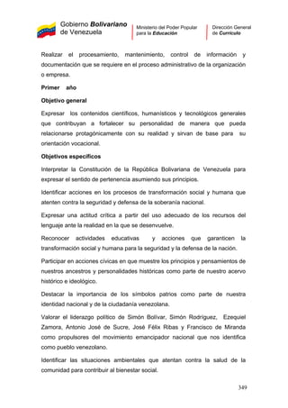Gobierno Bolivariano
de Venezuela
Ministerio del Poder Popular
para la Educación
Dirección General
de Currículo
Realizar el procesamiento, mantenimiento, control de información y
documentación que se requiere en el proceso administrativo de la organización
o empresa.
Primer año
Objetivo general
Expresar los contenidos científicos, humanísticos y tecnológicos generales
que contribuyan a fortalecer su personalidad de manera que pueda
relacionarse protagónicamente con su realidad y sirvan de base para su
orientación vocacional.
Objetivos específicos
Interpretar la Constitución de la República Bolivariana de Venezuela para
expresar el sentido de pertenencia asumiendo sus principios.
Identificar acciones en los procesos de transformación social y humana que
atenten contra la seguridad y defensa de la soberanía nacional.
Expresar una actitud crítica a partir del uso adecuado de los recursos del
lenguaje ante la realidad en la que se desenvuelve.
Reconocer actividades educativas y acciones que garanticen la
transformación social y humana para la seguridad y la defensa de la nación.
Participar en acciones cívicas en que muestre los principios y pensamientos de
nuestros ancestros y personalidades históricas como parte de nuestro acervo
histórico e ideológico.
Destacar la importancia de los símbolos patrios como parte de nuestra
identidad nacional y de la ciudadanía venezolana.
Valorar el liderazgo político de Simón Bolívar, Simón Rodríguez, Ezequiel
Zamora, Antonio José de Sucre, José Félix Ribas y Francisco de Miranda
como propulsores del movimiento emancipador nacional que nos identifica
como pueblo venezolano.
Identificar las situaciones ambientales que atentan contra la salud de la
comunidad para contribuir al bienestar social.
349
 