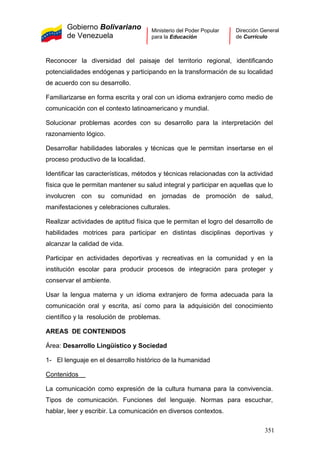 Gobierno Bolivariano
de Venezuela
Ministerio del Poder Popular
para la Educación
Dirección General
de Currículo
Reconocer la diversidad del paisaje del territorio regional, identificando
potencialidades endógenas y participando en la transformación de su localidad
de acuerdo con su desarrollo.
Familiarizarse en forma escrita y oral con un idioma extranjero como medio de
comunicación con el contexto latinoamericano y mundial.
Solucionar problemas acordes con su desarrollo para la interpretación del
razonamiento lógico.
Desarrollar habilidades laborales y técnicas que le permitan insertarse en el
proceso productivo de la localidad.
Identificar las características, métodos y técnicas relacionadas con la actividad
física que le permitan mantener su salud integral y participar en aquellas que lo
involucren con su comunidad en jornadas de promoción de salud,
manifestaciones y celebraciones culturales.
Realizar actividades de aptitud física que le permitan el logro del desarrollo de
habilidades motrices para participar en distintas disciplinas deportivas y
alcanzar la calidad de vida.
Participar en actividades deportivas y recreativas en la comunidad y en la
institución escolar para producir procesos de integración para proteger y
conservar el ambiente.
Usar la lengua materna y un idioma extranjero de forma adecuada para la
comunicación oral y escrita, así como para la adquisición del conocimiento
científico y la resolución de problemas.
AREAS DE CONTENIDOS
Área: Desarrollo Lingüístico y Sociedad
1- El lenguaje en el desarrollo histórico de la humanidad
Contenidos
La comunicación como expresión de la cultura humana para la convivencia.
Tipos de comunicación. Funciones del lenguaje. Normas para escuchar,
hablar, leer y escribir. La comunicación en diversos contextos.
351
 