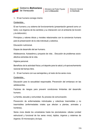 Gobierno Bolivariano
de Venezuela
Ministerio del Poder Popular
para la Educación
Dirección General
de Currículo
1- El ser humano consigo mismo
Contenidos
El ser humano y su sistema de funcionamiento (presentación general como un
todo). Los órganos de los sentidos y su interacción con el ambiente (la función
y la disfunción)
Principios y valores éticos y morales relacionados con la conciencia humana
para la preservación de la vida individual y colectiva.
Educación nutricional.
Etapas de desarrollo del ser humano.
Adolescencia. Autoestima y proyecto de vida. . Discusión de problemas socio-
afectiva extraídas de la vida.
Higiene personal.
Beneficios de la actividad física y el deporte para la salud y el aprovechamiento
racional del tiempo libre.
2- El ser humano con sus semejantes y el resto de los seres vivos.
Contenidos
Educación para la sexualidad responsable. Prevención del embarazo en las
adolescentes.
Factores de riesgos para prevenir condiciones limitantes del desarrollo
humano.
La familia, escuela y comunidad. Su proceso de comunicación.
Prevención de enfermedades individuales y colectivas trasmisibles y no
trasmisibles (enfermedades virales que afectan a plantas, animales y
hombres).
Seres vivos desde los unicelulares hasta los pluricelulares: células (unidad
estructural y funcional de los seres vivos), tejidos, órganos y sistemas de
órganos. El microscopio y la lupa.
356
 