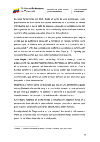 Gobierno Bolivariano
de Venezuela
Ministerio del Poder Popular
para la Educación
Dirección General
de Currículo
La tarea fundamental del SEB, desde el punto de vista psicológico, reside
precisamente en transformar los valores existentes en la sociedad en valores
individuales que el sujeto trata de alcanzar, actuando en correspondencia con
las exigencias de ésta; a partir del reconocimiento y estímulo al que se educa,
contrario a los castigos corporales, al decir de Simón Bolívar.
A continuación se hace referencia a los principales fundamentos psicológicos
en los que se sustenta la educación y formación en valores, tomando como
premisa que, al abordar esta problemática, se alude a la formación de la
personalidad.10
Entre las concepciones existentes con relación a la formación
del ser humano se encuentran las teorías de Jean Piaget y L. S. Vigotsky, por
considerar los aportes que estos autores efectuaron al respecto.
Jean Piaget (1896-1980), suizo, fue biólogo, filósofo y psicólogo, quien sin
proponérselo hizo aportes trascendentales a la Pedagogía como ciencia. Para
él las causas y la génesis del desarrollo del conocimiento está en cómo el
hombre construye el conocimiento. En su teoría existen dos mecanismos: la
asimilación, que son los esquemas existentes que dan sentido al mundo; y la
acomodación, que permite al sujeto efectuar cambios en sus esquemas para
responder a situaciones nuevas.
Reconoció al hombre como ser biológico que está en una constante búsqueda
del equilibrio entre la asimilación y la acomodación, inmerso en una sociedad a
la que tiene que adaptarse; no obstante, le concedió a la educación un papel
importante como factor externo para el desarrollo psíquico humano.
En su teoría reconoce en cierta medida la influencia del papel del medio en el
proceso de desarrollo de la personalidad, aunque parte de la premisa que,
para lograrlo, se requiere que ciertas estructuras ya estén maduras.
La originalidad de Piaget radica en que desplazó los estudios del contenido
moral de la época hacia la estructura del razonamiento moral, tomando como
punto de partida el desarrollo de la inteligencia.
10.Báxter, E. ¿Cuándo y cómo educar en valores? Ed. Pueblo y Educación, 2003, págs. 11 y 12.
33
 