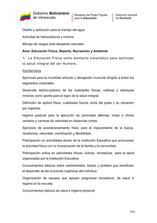 Gobierno Bolivariano
de Venezuela
Ministerio del Poder Popular
para la Educación
Dirección General
de Currículo
Diseño y aplicación para el manejo del agua
Actividad de hidrocarburos y minería
Manejo de riesgos ante desastres naturales
Área: Educación Física, Deporte, Recreación y Ambiente
1- La Educación Física como elemento sistemático para optimizar
la salud integral del ser Humano.
Contenidos
Ejercicios para la movilidad articular y elongación muscular dirigido a todos los
segmentos corporales.
Desarrollo teórico-práctico de las cualidades físicas, volitivas y destrezas
motoras como aporte para el logro de la salud integral.
Definición de aptitud física, cualidades físicas, toma del pulso y su ubicación
por regiones.
Higiene postural para la ejecución de caminatas alternas, trotes a ritmos
variados y carreras de velocidad en distancias cortas.
Ejercicios de acondicionamiento físico para el mejoramiento de la fuerza,
resistencia, velocidad, coordinación y flexibilidad.
Participación en actividades dentro de la Institución Educativa que promuevan
la actividad física con la incorporación de la familia y la comunidad.
Participación activa en actividades físicas, lúdicas, recreativas para la salud
organizadas por la Institución Educativa.
Conocimientos básicos sobre carbohidratos, lípidos y prótidos que beneficien
el desarrollo de las funciones orgánicas del individuo.
Organización de equipos que apoyen programas recreativos, de salud e
higiene en la escuela.
Conocimientos básicos de salud e higiene personal.
359
 