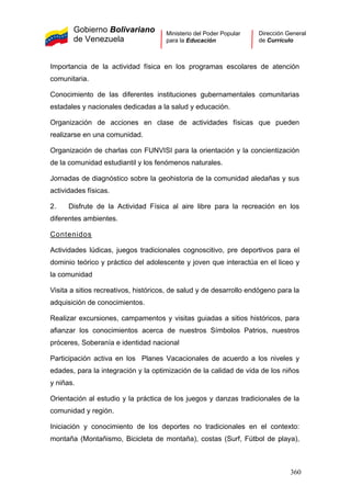 Gobierno Bolivariano
de Venezuela
Ministerio del Poder Popular
para la Educación
Dirección General
de Currículo
Importancia de la actividad física en los programas escolares de atención
comunitaria.
Conocimiento de las diferentes instituciones gubernamentales comunitarias
estadales y nacionales dedicadas a la salud y educación.
Organización de acciones en clase de actividades físicas que pueden
realizarse en una comunidad.
Organización de charlas con FUNVISI para la orientación y la concientización
de la comunidad estudiantil y los fenómenos naturales.
Jornadas de diagnóstico sobre la geohistoria de la comunidad aledañas y sus
actividades físicas.
2. Disfrute de la Actividad Física al aire libre para la recreación en los
diferentes ambientes.
Contenidos
Actividades lúdicas, juegos tradicionales cognoscitivo, pre deportivos para el
dominio teórico y práctico del adolescente y joven que interactúa en el liceo y
la comunidad
Visita a sitios recreativos, históricos, de salud y de desarrollo endógeno para la
adquisición de conocimientos.
Realizar excursiones, campamentos y visitas guiadas a sitios históricos, para
afianzar los conocimientos acerca de nuestros Símbolos Patrios, nuestros
próceres, Soberanía e identidad nacional
Participación activa en los Planes Vacacionales de acuerdo a los niveles y
edades, para la integración y la optimización de la calidad de vida de los niños
y niñas.
Orientación al estudio y la práctica de los juegos y danzas tradicionales de la
comunidad y región.
Iniciación y conocimiento de los deportes no tradicionales en el contexto:
montaña (Montañismo, Bicicleta de montaña), costas (Surf, Fútbol de playa),
360
 