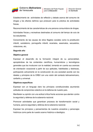 Gobierno Bolivariano
de Venezuela
Ministerio del Poder Popular
para la Educación
Dirección General
de Currículo
Establecimiento de actividades de reflexión y debate acerca del consumo de
drogas y los efectos dañinos que producen para la práctica de actividades
físicas.
Reconocimiento de las características de una persona consumidora de drogas.
Actividades físicas y recreativas destinadas al consumo del tiempo de ocio de
los estudiantes.
Conocimiento de las causas de otros flagelos sociales como la prostitución
infantil, vandalismo, pornografía infantil, sicariatos, asesinatos, secuestros,
violaciones, etc.
Segundo año
Objetivo general
Expresar el desarrollo de la formación integral de su personalidad,
apropiándose de los contenidos científicos, humanísticos y tecnológicos
generales que los involucren con la realidad, tomando en cuenta sus avances
de orientación vocacional a partir de sus aptitudes, habilidades y destrezas,
participando activamente en la construcción de una sociedad acorde con los
ideales y principios de la CRBV con una visión del contexto latinoamericano,
caribeño y universal.
Objetivos específicos
Expresar con un lenguaje claro los principios constitucionales asumiendo
actitudes de compromiso colectivo en la defensa de nuestro país.
Manifestar su opinión con una actitud crítica frente acciones que atenten contra
la seguridad y defensa de la soberanía nacional.
Promover actividades que garanticen procesos de transformación social y
humana, para la seguridad y defensa de la soberanía nacional.
Expresar los principios y pensamientos de nuestros ancestros y personajes
históricos como parte de nuestro acervo histórico e ideológico.
362
 