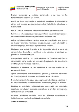 Gobierno Bolivariano
de Venezuela
Ministerio del Poder Popular
para la Educación
Dirección General
de Currículo
Evaluar, comprender y participar activamente, a su nivel en las
transformaciones sociales que ocurren.
Asumir de forma responsable su sexualidad, respetando la diversidad de
género en la conducta que asume diariamente en la institución educativa y en
la comunidad.
Aplicar y divulgar las medidas para el mantenimiento de la seguridad vial.
Participar en actividades educativas que permitan la prevención de infecciones
de transmisión sexual apoyados por el sistema público de salud.
Aplicar y divulgar medidas preventivas según sus posibilidades ante factores
de riesgos y amenazas naturales o provocadas, que pongan a la nación en
situación de peligro, ayudando a la protección del ambiente.
Manifestar una actitud favorable a la producción laboral a partir del
conocimiento y desarrollo de habilidades en las ciencias y la tecnología que
permitan el desarrollo endógeno.
Usar la lengua materna y un idioma extranjero de forma adecuada para la
comunicación oral y escrita, así como para la adquisición del conocimiento
científico y la resolución de problemas.
Demostrar el desarrollo de las habilidades y destrezas propias de un
pensamiento lógico.
Aplicar conocimientos en la elaboración, ejecución y evaluación de distintas
acciones que permitan la solución de problemas a nivel comunitario.
Demostrar conocimientos sobre los principios, características y propósitos de
las actividades físicas utilizando diferentes intensidades y tiempo de duración.
Participar en actividades teóricos-prácticas relacionadas con actividades
deportivas, recreativas y culturales desarrolladas al aire libre en integración
con la escuela y la comunidad.
Organizar actividades conjuntas entra las diferentes comunidades e
instituciones que permitan la socialización comunitaria.
Áreas de contenidos
364
 