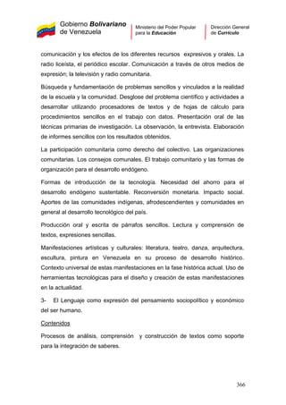 Gobierno Bolivariano
de Venezuela
Ministerio del Poder Popular
para la Educación
Dirección General
de Currículo
comunicación y los efectos de los diferentes recursos expresivos y orales. La
radio liceísta, el periódico escolar. Comunicación a través de otros medios de
expresión; la televisión y radio comunitaria.
Búsqueda y fundamentación de problemas sencillos y vinculados a la realidad
de la escuela y la comunidad. Desglose del problema científico y actividades a
desarrollar utilizando procesadores de textos y de hojas de cálculo para
procedimientos sencillos en el trabajo con datos. Presentación oral de las
técnicas primarias de investigación. La observación, la entrevista. Elaboración
de informes sencillos con los resultados obtenidos.
La participación comunitaria como derecho del colectivo. Las organizaciones
comunitarias. Los consejos comunales. El trabajo comunitario y las formas de
organización para el desarrollo endógeno.
Formas de introducción de la tecnología. Necesidad del ahorro para el
desarrollo endógeno sustentable. Reconversión monetaria. Impacto social.
Aportes de las comunidades indígenas, afrodescendientes y comunidades en
general al desarrollo tecnológico del país.
Producción oral y escrita de párrafos sencillos. Lectura y comprensión de
textos, expresiones sencillas.
Manifestaciones artísticas y culturales: literatura, teatro, danza, arquitectura,
escultura, pintura en Venezuela en su proceso de desarrollo histórico.
Contexto universal de estas manifestaciones en la fase histórica actual. Uso de
herramientas tecnológicas para el diseño y creación de estas manifestaciones
en la actualidad.
3- El Lenguaje como expresión del pensamiento sociopolítico y económico
del ser humano.
Contenidos
Procesos de análisis, comprensión y construcción de textos como soporte
para la integración de saberes.
366
 