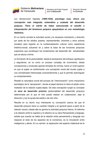 Gobierno Bolivariano
de Venezuela
Ministerio del Poder Popular
para la Educación
Dirección General
de Currículo
Lev Semionovich Vigotsky (1896-1934), psicólogo ruso, ofrece una
concepción más integrada, sistemática y acabada del desarrollo
psíquico. Tiene el mérito de haber estructurado el estudio e
interpretación del fenómeno psíquico apoyándose en una metodología
dialéctica.
En su teoría concibe la actividad social y la necesaria orientación y dirección
por parte de los adultos (padres, representantes, docentes y otros actores
sociales) para lograrla en la contextualización cultural como experiencia
histórico-social, actuando en y sobre la base de las funciones psíquicas
superiores que constituyen los fundamentos del desarrollo del estudiantado
que se educa y forma.
La formación de la personalidad, desde la perspectiva del enfoque vigotskyano
y seguidores, se ve como un proceso complejo de movimiento, desde
concepciones y conductas apenas tomadas de normas, hacia un nivel superior
en que el sujeto va conformando una concepción moral del mundo sujeta a
una normatividad interiorizada conscientemente y que le permite autorregular
su comportamiento.
Resaltó la naturaleza social del proceso de “interiorización” como mecanismo
psicológico de la “apropiación”, donde el papel decisivo lo tiene el adulto como
mediador de la relación sujeto-objeto. De esta concepción surgió su concepto
de zona de desarrollo próximo (potencialidad del desarrollo psíquico)
determinada por lo que el niño puede realizar en colaboración, bajo la
dirección y con la ayuda del adulto o de otro niño.
Resulta en su teoría muy interesante su concepción acerca de que el
desarrollo psíquico tiene un carácter integral y en general opera a partir de la
relación social y desde ella se genera la actividad psíquica interna. Al referirse
a la relación entre lo cognitivo y lo afectivo en su obra Pensamiento y lenguaje,
señala que cuando se habla de la relación entre pensamiento y lenguaje con
respecto al resto de los aspectos de la conciencia, es la vinculación entre
inteligencia y afecto. En su opinión, la separación del aspecto intelectual de la
34
 