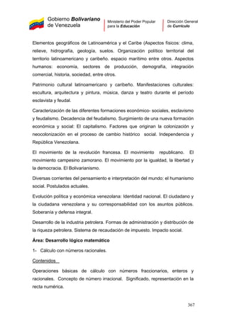 Gobierno Bolivariano
de Venezuela
Ministerio del Poder Popular
para la Educación
Dirección General
de Currículo
Elementos geográficos de Latinoamérica y el Caribe (Aspectos físicos: clima,
relieve, hidrografía, geología, suelos. Organización político territorial del
territorio latinoamericano y caribeño. espacio marítimo entre otros. Aspectos
humanos: economía, sectores de producción, demografía, integración
comercial, historia, sociedad, entre otros.
Patrimonio cultural latinoamericano y caribeño. Manifestaciones culturales:
escultura, arquitectura y pintura, música, danza y teatro durante el período
esclavista y feudal.
Caracterización de las diferentes formaciones económico- sociales, esclavismo
y feudalismo. Decadencia del feudalismo. Surgimiento de una nueva formación
económica y social: El capitalismo. Factores que originan la colonización y
neocolonización en el proceso de cambio histórico social. Independencia y
República Venezolana.
El movimiento de la revolución francesa. El movimiento republicano. El
movimiento campesino zamorano. El movimiento por la igualdad, la libertad y
la democracia. El Bolivarianismo.
Diversas corrientes del pensamiento e interpretación del mundo: el humanismo
social. Postulados actuales.
Evolución política y económica venezolana: Identidad nacional. El ciudadano y
la ciudadana venezolana y su corresponsabilidad con los asuntos públicos.
Soberanía y defensa integral.
Desarrollo de la industria petrolera. Formas de administración y distribución de
la riqueza petrolera. Sistema de recaudación de impuesto. Impacto social.
Área: Desarrollo lógico matemático
1- Cálculo con números racionales.
Contenidos
Operaciones básicas de cálculo con números fraccionarios, enteros y
racionales. Concepto de número irracional. Significado, representación en la
recta numérica.
367
 