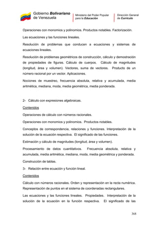 Gobierno Bolivariano
de Venezuela
Ministerio del Poder Popular
para la Educación
Dirección General
de Currículo
Operaciones con monomios y polinomios. Productos notables. Factorización.
Las ecuaciones y las funciones lineales.
Resolución de problemas que conducen a ecuaciones y sistemas de
ecuaciones lineales.
Resolución de problemas geométricos de construcción, cálculo y demostración
de propiedades de figuras. Cálculo de cuerpos. Cálculo de magnitudes
(longitud, área y volumen). Vectores, suma de vectores. Producto de un
número racional por un vector. Aplicaciones.
Nociones de muestreo, frecuencia absoluta, relativa y acumulada, media
aritmética, mediana, moda, media geométrica, media ponderada.
2- Cálculo con expresiones algebraicas.
Contenidos
Operaciones de cálculo con números racionales.
Operaciones con monomios y polinomios. Productos notables.
Conceptos de correspondencia, relaciones y funciones. Interpretación de la
solución de la ecuación respectiva. El significado de las funciones.
Estimación y cálculo de magnitudes (longitud, área y volumen).
Procesamiento de datos cuantitativos. Frecuencia absoluta, relativa y
acumulada, media aritmética, mediana, moda, media geométrica y ponderada.
Construcción de tablas.
3- Relación entre ecuación y función lineal.
Contenidos
Cálculo con números racionales. Orden y representación en la recta numérica.
Representación de puntos en el sistema de coordenadas rectangulares.
Las ecuaciones y las funciones lineales. Propiedades. Interpretación de la
solución de la ecuación en la función respectiva. El significado de las
368
 