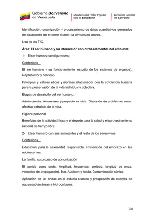 Gobierno Bolivariano
de Venezuela
Ministerio del Poder Popular
para la Educación
Dirección General
de Currículo
Identificación, organización y procesamiento de datos cuantitativos generados
de situaciones del entorno escolar, la comunidad u otros.
Uso de las TIC.
Área: El ser humano y su interacción con otros elementos del ambiente
1- El ser humano consigo mismo
Contenidos
El ser humano y su funcionamiento (estudio de los sistemas de órganos).
Reproductor y nervioso.
Principios y valores éticos y morales relacionados con la conciencia humana
para la preservación de la vida individual y colectiva.
Etapas de desarrollo del ser humano.
Adolescencia. Autoestima y proyecto de vida. Discusión de problemas socio-
afectiva extraídas de la vida.
Higiene personal.
Beneficios de la actividad física y el deporte para la salud y el aprovechamiento
racional de tiempo libre.
2- El ser humano con sus semejantes y el resto de los seres vivos.
Contenidos
Educación para la sexualidad responsable. Prevención del embrazo en las
adolescentes.
La familia, su proceso de comunicación.
El sonido como onda. Amplitud, frecuencia, período, longitud de onda,
velocidad de propagación). Eco. Audición y habla. Contaminación sónica.
Aplicación de las ondas en el estudio sísmico y prospección de cuerpos de
aguas subterráneas e hidrocarburos.
370
 