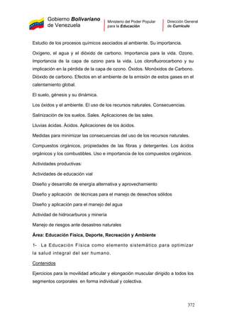 Gobierno Bolivariano
de Venezuela
Ministerio del Poder Popular
para la Educación
Dirección General
de Currículo
Estudio de los procesos químicos asociados al ambiente. Su importancia.
Oxígeno, el agua y el dióxido de carbono. Importancia para la vida. Ozono.
Importancia de la capa de ozono para la vida. Los clorofluorocarbono y su
implicación en la pérdida de la capa de ozono. Óxidos. Monóxidos de Carbono.
Dióxido de carbono. Efectos en el ambiente de la emisión de estos gases en el
calentamiento global.
El suelo, génesis y su dinámica.
Los óxidos y el ambiente. El uso de los recursos naturales. Consecuencias.
Salinización de los suelos. Sales. Aplicaciones de las sales.
Lluvias ácidas. Ácidos. Aplicaciones de los ácidos.
Medidas para minimizar las consecuencias del uso de los recursos naturales.
Compuestos orgánicos, propiedades de las fibras y detergentes. Los ácidos
orgánicos y los combustibles. Uso e importancia de los compuestos orgánicos.
Actividades productivas:
Actividades de educación vial
Diseño y desarrollo de energía alternativa y aprovechamiento
Diseño y aplicación de técnicas para el manejo de desechos sólidos
Diseño y aplicación para el manejo del agua
Actividad de hidrocarburos y minería
Manejo de riesgos ante desastres naturales
Área: Educación Física, Deporte, Recreación y Ambiente
1- La Educación Física como elemento sistemático para optimizar
la salud integral del ser humano.
Contenidos
Ejercicios para la movilidad articular y elongación muscular dirigido a todos los
segmentos corporales en forma individual y colectiva.
372
 