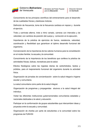 Gobierno Bolivariano
de Venezuela
Ministerio del Poder Popular
para la Educación
Dirección General
de Currículo
Conocimiento de los principios científicos del entrenamiento para el desarrollo
de las cualidades físicas y destrezas motoras.
Definición de frecuencia, toma de la frecuencia cardiaca en reposo y durante
el ejercicio.
Trote y caminata alterna, trote a ritmo variado, carreras con intervalos y de
velocidad, con cambios de posición del cuerpo y corrección en la ejecución.
Importancia de la práctica de ejercicios de fuerza, resistencia, velocidad,
coordinación y flexibilidad que garanticen el óptimo desarrollo funcional del
organismo.
Concienciación de la importancia de los valores humanos para la consolidación
en el núcleo familiar, la escuela y la comunidad.
Conocimiento de la importancia de los beneficios que conlleva la práctica de
actividades físicas, lúdicas, recreativas para la salud.
Efectos fisiológicos sobre las ingestas diarias de carbohidratos, lípidos y
prótidos, para el mejoramiento funcional del organismo durante la actividad
física.
Organización de jornadas de concientización sobre la salud integral e higiene
escolar y comunitaria.
La salud comunitaria como parte de la salud integral.
Organización de programas y propagandas alusivos a la salud integral del
individuo.
Visitar las diferentes instituciones gubernamentales comunitarias estadales y
nacionales dedicadas a la salud y educación.
Participar en la conformación de grupos estudiantiles que intercambien ideas y
proyectos entre la escuela y comunidad.
Organización de charlas por parte de estudiantes a la comunidad sobre los
programas de FUNVISI
373
 