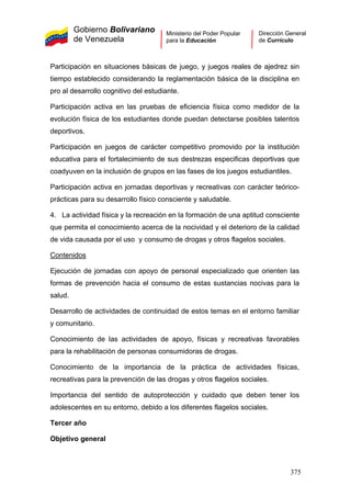 Gobierno Bolivariano
de Venezuela
Ministerio del Poder Popular
para la Educación
Dirección General
de Currículo
Participación en situaciones básicas de juego, y juegos reales de ajedrez sin
tiempo establecido considerando la reglamentación básica de la disciplina en
pro al desarrollo cognitivo del estudiante.
Participación activa en las pruebas de eficiencia física como medidor de la
evolución física de los estudiantes donde puedan detectarse posibles talentos
deportivos.
Participación en juegos de carácter competitivo promovido por la institución
educativa para el fortalecimiento de sus destrezas especificas deportivas que
coadyuven en la inclusión de grupos en las fases de los juegos estudiantiles.
Participación activa en jornadas deportivas y recreativas con carácter teórico-
prácticas para su desarrollo físico consciente y saludable.
4. La actividad física y la recreación en la formación de una aptitud consciente
que permita el conocimiento acerca de la nocividad y el deterioro de la calidad
de vida causada por el uso y consumo de drogas y otros flagelos sociales.
Contenidos
Ejecución de jornadas con apoyo de personal especializado que orienten las
formas de prevención hacia el consumo de estas sustancias nocivas para la
salud.
Desarrollo de actividades de continuidad de estos temas en el entorno familiar
y comunitario.
Conocimiento de las actividades de apoyo, físicas y recreativas favorables
para la rehabilitación de personas consumidoras de drogas.
Conocimiento de la importancia de la práctica de actividades físicas,
recreativas para la prevención de las drogas y otros flagelos sociales.
Importancia del sentido de autoprotección y cuidado que deben tener los
adolescentes en su entorno, debido a los diferentes flagelos sociales.
Tercer año
Objetivo general
375
 