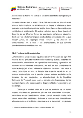 Gobierno Bolivariano
de Venezuela
Ministerio del Poder Popular
para la Educación
Dirección General
de Currículo
conciencia de lo afectivo y lo volitivo es una de las debilidades de la psicología
tradicional.11
En consecuencia a todo lo anterior, en el SEB se asumen los postulados del
enfoque histórico cultural, de allí la importancia de que el y la docente logre
establecer una atmósfera emocional positiva de confianza en las posibilidades
individuales de colaboración. El carácter colectivo que se logre durante el
desarrollo de las diferentes formas de organización del proceso educativo,
donde los y las estudiantes tengan la oportunidad de comunicarse entre sí, que
trabajen juntos, se propongan metas comunes y las alcancen en
correspondencia con la edad y sus potencialidades, lo que aumenta
considerablemente el éxito de cada uno.
1.2.5. Fundamentación pedagógica
La formación de un(a) nuevo(a) republicano(a) en la Venezuela del siglo XXI
requiere de una profunda transformación educativa y cultural, partiendo del
reconocimiento y estímulo de las experiencias innovadoras y significativas de
docentes de los diferentes subsistemas; por esto se está privilegiando la
práctica pedagógica actual, dándole la importancia necesaria. Para llevar a
cabo y perfeccionar su labor, el docente debe sustentar su práctica en un
enfoque epistemológico que le permita obtener mejores resultados en la
formación de sus estudiantes. La pluriculturalidad de la República
Bolivariana de Venezuela exige tener en consideración la pedagogía de los
pueblos indígenas y las ideas educativas de personalidades representativas en
ese campo.
Constituye el proceso social en el que los miembros de un pueblo
indígena adquieren una preparación para la vida, internalizan, construyen,
transmiten y recrean conocimientos, valores y demás elementos propios de la
cultura; desarrollan habilidades, destrezas y prácticas para desenvolverse
adecuadamente en el ambiente e incorporarse a la comunidad y proyectarse
11. Vigotsky,L.S. Pensamiento y lenguaje. Ed. Pueblo y Educación. La Habana, 1982.
35
 