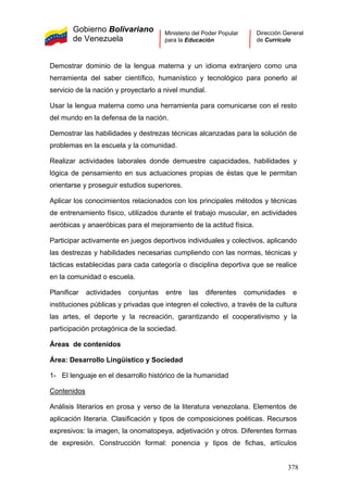 Gobierno Bolivariano
de Venezuela
Ministerio del Poder Popular
para la Educación
Dirección General
de Currículo
Demostrar dominio de la lengua materna y un idioma extranjero como una
herramienta del saber científico, humanístico y tecnológico para ponerlo al
servicio de la nación y proyectarlo a nivel mundial.
Usar la lengua materna como una herramienta para comunicarse con el resto
del mundo en la defensa de la nación.
Demostrar las habilidades y destrezas técnicas alcanzadas para la solución de
problemas en la escuela y la comunidad.
Realizar actividades laborales donde demuestre capacidades, habilidades y
lógica de pensamiento en sus actuaciones propias de éstas que le permitan
orientarse y proseguir estudios superiores.
Aplicar los conocimientos relacionados con los principales métodos y técnicas
de entrenamiento físico, utilizados durante el trabajo muscular, en actividades
aeróbicas y anaeróbicas para el mejoramiento de la actitud física.
Participar activamente en juegos deportivos individuales y colectivos, aplicando
las destrezas y habilidades necesarias cumpliendo con las normas, técnicas y
tácticas establecidas para cada categoría o disciplina deportiva que se realice
en la comunidad o escuela.
Planificar actividades conjuntas entre las diferentes comunidades e
instituciones públicas y privadas que integren el colectivo, a través de la cultura
las artes, el deporte y la recreación, garantizando el cooperativismo y la
participación protagónica de la sociedad.
Áreas de contenidos
Área: Desarrollo Lingüístico y Sociedad
1- El lenguaje en el desarrollo histórico de la humanidad
Contenidos
Análisis literarios en prosa y verso de la literatura venezolana. Elementos de
aplicación literaria. Clasificación y tipos de composiciones poéticas. Recursos
expresivos: la imagen, la onomatopeya, adjetivación y otros. Diferentes formas
de expresión. Construcción formal: ponencia y tipos de fichas, artículos
378
 