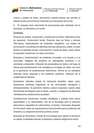 Gobierno Bolivariano
de Venezuela
Ministerio del Poder Popular
para la Educación
Dirección General
de Currículo
Lectura y análisis de textos, documentos material impreso que aborden la
relación social y económica de Venezuela con otros países del mundo.
2- El Lenguaje como instrumento de comunicación para interactuar con la
tecnología. La informática y el mundo
Contenidos
Procesos de análisis, comprensión y construcción de textos. Diferentes formas
de exposición. Construcción formal. Ponencia, tipos de fichas y artículos
informativos. Sistematización de contenidos ortográficos. Los medios de
comunicación y los efectos de diferentes recursos expresivos y orales. La radio
liceísta y el periódico escolar. Comunicación a través de redes y otros medios
de expresión: la televisión y la radio comunitaria.
Búsqueda y fundamentación de problemas vinculados a la escuela y a la
comunidad. Desglose del problema en interrogantes científicas y en
actividades a desarrollar. Utilización de procesadores de textos y de hojas de
cálculo para procedimientos más complejos en el trabajo con datos, así como
en la generación de presentaciones electrónicas. Informe de los resultados
obtenidos dando respuesta a los problemas científicos. Utilización de la
multiplicidad de métodos.
Expresiones culturales propias de Venezuela (localidad, región, país).
Expresiones simbólicas lingüísticas de las comunidades aborígenes y
afrodescendientes. El patrimonio histórico cultural venezolano usando estas
herramientas tecnológicas para el diseño, creación e integración de diferentes
manifestaciones artísticas de la actualidad.
Contradicciones económicas, sociales, ideológicas y políticas entre países
desarrollados y no desarrollados. Uso de la tecnología para la ubicación
astronómica y geográfica de Latinoamérica, el Caribe y Venezuela. Búsqueda
de información sobre las organizaciones internacionales para la protección del
ambiente y su integración económica política y social.
Búsqueda de información a través de la tecnología para realizar la educación
en valores, la identidad nacional, la soberanía y defensa integral de la nación.
380
 