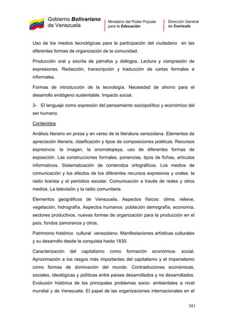 Gobierno Bolivariano
de Venezuela
Ministerio del Poder Popular
para la Educación
Dirección General
de Currículo
Uso de los medios tecnológicas para la participación del ciudadano en las
diferentes formas de organización de la comunidad.
Producción oral y escrita de párrafos y diálogos. Lectura y compresión de
expresiones. Redacción, transcripción y traducción de cartas formales e
informales.
Formas de introducción de la tecnología. Necesidad de ahorro para el
desarrollo endógeno sustentable. Impacto social.
3- El lenguaje como expresión del pensamiento sociopolítico y económico del
ser humano.
Contenidos
Análisis literario en prosa y en verso de la literatura venezolana. Elementos de
apreciación literaria, clasificación y tipos de composiciones poéticas. Recursos
expresivos: la imagen, la onomatopeya, uso de diferentes formas de
exposición. Las construcciones formales, ponencias, tipos de fichas, artículos
informativos. Sistematización de contenidos ortográficos. Los medios de
comunicación y los efectos de los diferentes recursos expresivos y orales: la
radio liceísta y el periódico escolar. Comunicación a través de redes y otros
medios. La televisión y la radio comunitaria.
Elementos geográficos de Venezuela. Aspectos físicos: clima, relieve,
vegetación, hidrografía, Aspectos humanos: población demografía, economía,
sectores productivos, nuevas formas de organización para la producción en el
país, fondos zamoranos y otros.
Patrimonio histórico cultural venezolano. Manifestaciones artísticas culturales
y su desarrollo desde la conquista hasta 1830.
Caracterización del capitalismo como formación económica- social.
Aproximación a los rasgos más importantes del capitalismo y el imperialismo
como formas de dominación del mundo. Contradicciones económicas,
sociales, ideológicas y políticas entre países desarrollados y no desarrollados.
Evolución histórica de los principales problemas socio- ambientales a nivel
mundial y de Venezuela. El papel de las organizaciones internacionales en el
381
 