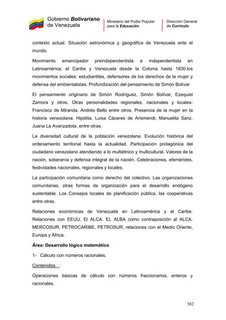 Gobierno Bolivariano
de Venezuela
Ministerio del Poder Popular
para la Educación
Dirección General
de Currículo
contexto actual. Situación astronómica y geográfica de Venezuela ante el
mundo.
Movimiento emancipador preindependentista e independentista en
Latinoamérica, el Caribe y Venezuela desde la Colonia hasta 1830.los
movimientos sociales: estudiantiles, defensores de los derechos de la mujer y
defensa del ambientalistas. Profundización del pensamiento de Simón Bolívar
El pensamiento originario de Simón Rodríguez, Simón Bolívar, Ezequiel
Zamora y otros. Otras personalidades regionales, nacionales y locales:
Francisco de Miranda, Andrés Bello entre otros. Presencia de la mujer en la
historia venezolana: Hipólita, Luisa Cáceres de Arismendi, Manuelita Sanz,
Juana La Avanzadota, entre otras.
La diversidad cultural de la población venezolana. Evolución histórica del
ordenamiento territorial hasta la actualidad. Participación protagónica del
ciudadano venezolano atendiendo a lo multiétnico y multicultural. Valores de la
nación, soberanía y defensa integral de la nación. Celebraciones, efemérides,
festividades nacionales, regionales y locales.
La participación comunitaria como derecho del colectivo. Las organizaciones
comunitarias, otras formas de organización para el desarrollo endógeno
sustentable. Los Consejos locales de planificación pública, las cooperativas
entre otras.
Relaciones económicas de Venezuela en Latinoamérica y el Caribe.
Relaciones con EEUU, El ALCA. EL ALBA como contraposición al ALCA.
MERCOSUR, PETROCARIBE, PETROSUR, relaciones con el Medio Oriente,
Europa y África.
Área: Desarrollo lógico matemático
1- Cálculo con números racionales.
Contenidos :
Operaciones básicas de cálculo con números fraccionarios, enteros y
racionales.
382
 