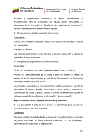 Gobierno Bolivariano
de Venezuela
Ministerio del Poder Popular
para la Educación
Dirección General
de Currículo
Razones y proporciones. Semejanza de figuras. Fundamentos y
procedimientos para la construcción de figuras planas semejantes en
situaciones de la vida práctica. Resolución de problemas de construcción,
cálculo y demostración de propiedades de figuras.
5- Construcción y cálculo en cuerpos geométricos.
Contenidos :
Cálculo con números racionales, cálculo con valores aproximados y cálculo
con magnitudes.
Trabajo con fórmulas.
Los cuerpos geométricos: conos, cilindros y esferas. Estimación y cálculo de
longitudes, áreas y volúmenes.
6- Interpretación, organización y análisis de datos.
Contenidos :
Orden de los números racionales, representación en la recta numérica.
Análisis del comportamiento de los datos a partir del análisis de tablas de
valores de las funciones lineales y cuadráticas. Interpretación de fenómenos
naturales y hechos de la vida social.
Identificación, organización y procesamiento de datos cuantitativos a partir de
situaciones del entorno escolar, comunitario y otros hechos y fenómenos.
Construcción de tablas y gráfico. Valorar y analizar las tendencias a partir de
datos empleando la tecnología de la información y la comunicación.
Área: Educación Física, Deporte, Recreación y Ambiente
1- La Educación Física como elemento sistemático para optimizar
la salud integral del ser humano.
Contenidos
Ejercicios para la movilidad articular y elongación muscular dirigido a todos los
segmentos corporales en forma individual y colectiva con o sin implemento,
para mejorar la flexibilidad y la coordinación.
384
 