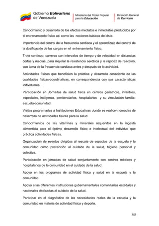 Gobierno Bolivariano
de Venezuela
Ministerio del Poder Popular
para la Educación
Dirección General
de Currículo
Conocimiento y desarrollo de los efectos mediatos e inmediatos producidos por
el entrenamiento físico así como las nociones básicas del éste.
Importancia del control de la frecuencia cardiaca y el aprendizaje del control de
la dosificación de las cargas en el entrenamiento físico.
Trote continuo, carreras con intervalos de tiempo y de velocidad en distancias
cortas y medias, para mejorar la resistencia aeróbica y la rapidez de reacción,
con toma de la frecuencia cardiaca antes y después de la actividad.
Actividades físicas que beneficien la práctica y desarrollo consciente de las
cualidades físicas-coordinativas, en correspondencia con sus características
individuales.
Participación en Jornadas de salud física en centros geriátricos, infantiles,
especiales, indígenas, penitenciarios, hospitalarios y su vinculación familia-
escuela-comunidad.
Visitas programadas a Instituciones Educativas donde se realicen jornadas de
desarrollo de actividades físicas para la salud.
Conocimientos de las vitaminas y minerales requeridos en la ingesta
alimenticia para el óptimo desarrollo físico e intelectual del individuo que
práctica actividades físicas.
Organización de eventos dirigidos al rescate de espacios de la escuela y la
comunidad como prevención al cuidado de la salud, higiene personal y
colectiva.
Participación en jornadas de salud conjuntamente con centros médicos y
hospitalarios de la comunidad en el cuidado de la salud.
Apoyo en los programas de actividad física y salud en la escuela y la
comunidad
Apoyo a las diferentes instituciones gubernamentales comunitarias estadales y
nacionales dedicadas al cuidado de la salud.
Participar en el diagnóstico de las necesidades reales de la escuela y la
comunidad en materia de actividad física y deporte.
385
 