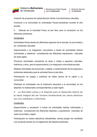 Gobierno Bolivariano
de Venezuela
Ministerio del Poder Popular
para la Educación
Dirección General
de Currículo
Creación de proyectos de autoprotección frente a los fenómenos naturales.
Involucrar a la comunidad en actividades físicas-recreativas durante el año
escolar.
2. Disfrute de la Actividad Física al aire libre para la recreación en los
diferentes ambientes.
Contenidos
Actividades físicas desde los diferentes espacios de la escuela, la comunidad y
los ambientes naturales.
Esparcimiento y la integración comunitaria a través de actividades lúdicas
individuales y colectivas considerando las diferentes expresiones culturales
de cada región.
Promover actividades recreativas en base a visitas a espacios culturales,
históricos y otros, para el esparcimiento y la integración comunidad-escuela.
Realizar actividades de prevención, cuidado y mantenimiento de los espacios y
ambientes destinados para la actividad física al aire libre.
Participación en juegos y prácticas de bailes típicos de la región y su
comunidad.
Participar en actividades con la institución educativa y la comunidad, en los
deportes no tradicionales correspondientes a cada región.
3. La Actividad Lúdica y el Deporte para el desarrollo óptimo de
la salud integral del ser humano fortaleciendo los nexos afectivos
con sus coetáneos y familiares
Contenidos
Esparcimiento y recreación a través de actividades lúdicas individuales y
colectivas considerando los diferentes deportes y expresiones culturales de
cada comunidad y región.
Participación en clubes deportivos estudiantiles, donde pongan de manifiesto
una conducta acorde con el reglamento del deporte practicado.
386
 
