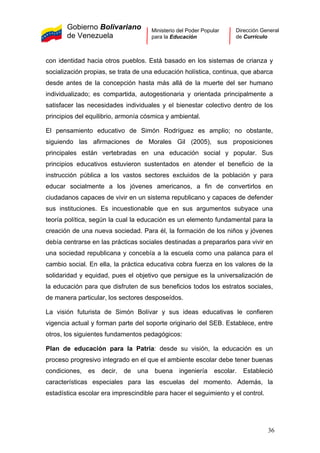 Gobierno Bolivariano
de Venezuela
Ministerio del Poder Popular
para la Educación
Dirección General
de Currículo
con identidad hacia otros pueblos. Está basado en los sistemas de crianza y
socialización propias, se trata de una educación holística, continua, que abarca
desde antes de la concepción hasta más allá de la muerte del ser humano
individualizado; es compartida, autogestionaria y orientada principalmente a
satisfacer las necesidades individuales y el bienestar colectivo dentro de los
principios del equilibrio, armonía cósmica y ambiental.
El pensamiento educativo de Simón Rodríguez es amplio; no obstante,
siguiendo las afirmaciones de Morales Gil (2005), sus proposiciones
principales están vertebradas en una educación social y popular. Sus
principios educativos estuvieron sustentados en atender el beneficio de la
instrucción pública a los vastos sectores excluidos de la población y para
educar socialmente a los jóvenes americanos, a fin de convertirlos en
ciudadanos capaces de vivir en un sistema republicano y capaces de defender
sus instituciones. Es incuestionable que en sus argumentos subyace una
teoría política, según la cual la educación es un elemento fundamental para la
creación de una nueva sociedad. Para él, la formación de los niños y jóvenes
debía centrarse en las prácticas sociales destinadas a prepararlos para vivir en
una sociedad republicana y concebía a la escuela como una palanca para el
cambio social. En ella, la práctica educativa cobra fuerza en los valores de la
solidaridad y equidad, pues el objetivo que persigue es la universalización de
la educación para que disfruten de sus beneficios todos los estratos sociales,
de manera particular, los sectores desposeídos.
La visión futurista de Simón Bolívar y sus ideas educativas le confieren
vigencia actual y forman parte del soporte originario del SEB. Establece, entre
otros, los siguientes fundamentos pedagógicos:
Plan de educación para la Patria: desde su visión, la educación es un
proceso progresivo integrado en el que el ambiente escolar debe tener buenas
condiciones, es decir, de una buena ingeniería escolar. Estableció
características especiales para las escuelas del momento. Además, la
estadística escolar era imprescindible para hacer el seguimiento y el control.
36
 