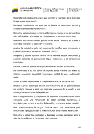 Gobierno Bolivariano
de Venezuela
Ministerio del Poder Popular
para la Educación
Dirección General
de Currículo
Desarrollar actividades ambientales que permitan la valoración de la diversidad
biológica para su protección.
Manifestar sentimientos de amor por la familia, la comunidad escolar y
nacional internalizando el bien público.
Demostrar satisfacción por sí mismo, al tiempo que respeta a sus semejantes y
valora el papel de cada uno de los ciudadanos en la sociedad venezolana.
Demostrar los valores sociales propios de la nación, tomando en cuenta la
diversidad cultural de la población venezolana.
Analizar la realidad a partir del conocimiento científico para comprender y
explicar los procesos sociales en su devenir histórico.
Interpretar y asumir actitudes críticas de la realidad escolar, comunitaria y
nacional aplicando el pensamiento lógico matemático y el conocimiento
estadístico.
Ejecutar proyectos que resuelvan problemas de su escuela y comunidad.
Dar continuidad a su vida como un proyecto donde reafirme sus metas, su
elección vocacional, sexualidad responsable, calidad de vida participación
social.
Asumir actitudes responsables al cumplir las medidas de educación vial.
Diseñar y aplicar estrategias para el aprovechamiento de las potencialidades
del territorio nacional a partir del desarrollo endógeno de la nación y que
satisfaga las necesidades de la población.
Usar la lengua materna y comprender los elementos Fundamentals del idioma
extranjero como una herramienta del saber científico, humanístico y
tecnológico para ponerlo al servicio de la nación y proyectarlo a nivel mundial.
Usar adecuadamente la lengua materna como una herramienta para
comunicarse y proyectarla con el resto del mundo en la defensa de la nación.
Demostrar y aplicar las habilidades y destrezas técnicas alcanzadas para la
solución de problemas en la escuela y la comunidad.
389
 