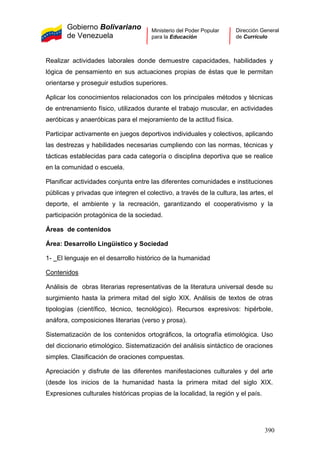 Gobierno Bolivariano
de Venezuela
Ministerio del Poder Popular
para la Educación
Dirección General
de Currículo
Realizar actividades laborales donde demuestre capacidades, habilidades y
lógica de pensamiento en sus actuaciones propias de éstas que le permitan
orientarse y proseguir estudios superiores.
Aplicar los conocimientos relacionados con los principales métodos y técnicas
de entrenamiento físico, utilizados durante el trabajo muscular, en actividades
aeróbicas y anaeróbicas para el mejoramiento de la actitud física.
Participar activamente en juegos deportivos individuales y colectivos, aplicando
las destrezas y habilidades necesarias cumpliendo con las normas, técnicas y
tácticas establecidas para cada categoría o disciplina deportiva que se realice
en la comunidad o escuela.
Planificar actividades conjunta entre las diferentes comunidades e instituciones
públicas y privadas que integren el colectivo, a través de la cultura, las artes, el
deporte, el ambiente y la recreación, garantizando el cooperativismo y la
participación protagónica de la sociedad.
Áreas de contenidos
Área: Desarrollo Lingüístico y Sociedad
1- El lenguaje en el desarrollo histórico de la humanidad
Contenidos
Análisis de obras literarias representativas de la literatura universal desde su
surgimiento hasta la primera mitad del siglo XIX. Análisis de textos de otras
tipologías (científico, técnico, tecnológico). Recursos expresivos: hipérbole,
anáfora, composiciones literarias (verso y prosa).
Sistematización de los contenidos ortográficos, la ortografía etimológica. Uso
del diccionario etimológico. Sistematización del análisis sintáctico de oraciones
simples. Clasificación de oraciones compuestas.
Apreciación y disfrute de las diferentes manifestaciones culturales y del arte
(desde los inicios de la humanidad hasta la primera mitad del siglo XIX.
Expresiones culturales históricas propias de la localidad, la región y el país.
390
 