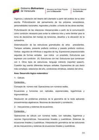 Gobierno Bolivariano
de Venezuela
Ministerio del Poder Popular
para la Educación
Dirección General
de Currículo
Vigencia y valoración del Ideario del Libertador a partir del análisis de su obra
escrita. Profundización del pensamiento de los próceres venezolanos,
personalidades nacionales, regionales y locales a través de las obras escritas.
Profundización de las relaciones interpersonales a partir de la comunicación
como condición necesaria para evitar la violencia intra y extra familiar para la
toma de decisiones del manejo de tensiones, desafíos y la elevación de la
autoestima.
Sistematización de las estructuras gramaticales de años precedentes.
Tiempos verbales, presente prefecto continuo y pasado prefecto continuo.
Verbos seguidos de infinitivos o seguidos de ing. Expresiones preposicionales
seguidas de formas verbales que indica un propósito. Estructuras que
expresan una condición (if). Estructuras con hat. Estructuras que comienzan
con it. Otros tipos de estructuras. lenguaje indirecto (reported speech).
Cuestión tag usando diferentes tiempos verbales. Expresiones de uso diario
más complejos. estaciones del año, condiciones climáticas, estados del clima.
Área: Desarrollo lógico matemático
1- Cálculo.
Contenidos
Concepto de número real. Operaciones con números reales.
Ecuaciones y funciones con radicales, exponenciales, logarítmicas y
trigonométricas.
Resolución de problemas prácticos de la geometría de la recta aplicando
procedimientos algebraicos. Nociones de desviación y correlación.
2- Inecuaciones y sistemas de ecuaciones.
Contenidos :
Operaciones de cálculo con números reales, con radicales, logaritmos y
razones trigonométricas. Inecuaciones lineales y cuadráticas. Sistemas de
ecuaciones lineales y cuadráticas. Interpretación geométrica de las soluciones
de las inecuaciones y sistemas de ecuaciones lineales y cuadráticas.
393
 