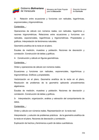 Gobierno Bolivariano
de Venezuela
Ministerio del Poder Popular
para la Educación
Dirección General
de Currículo
3- Relación entre ecuaciones y funciones con radicales, logarítmicas,
exponenciales y trigonométricas.
Contenidos :
Operaciones de cálculo con números reales, con radicales, logaritmos y
razones trigonométricas. Relaciones entre ecuaciones y funciones con
radicales, exponenciales, logarítmicas y trigonométricas. Propiedades y
gráficos. Interpretación de fenómenos naturales.
Geometría analítica de la recta en el plano.
Escalas de medición, muestreo y población. Nociones de desviación y
correlación. Construcción de tablas y gráficos.
4- Construcción y cálculo en figuras geométricas.
Contenidos :
Orden y operaciones de cálculo con números reales.
Ecuaciones y funciones con radicales, exponenciales, logarítmicas y
trigonométricas. Gráficos y propiedades.
Vectorización en el plano. Geometría analítica de la recta en el plano.
Resolución de problemas de la geometría aplicando procedimientos
algebraicos.
Escalas de medición, muestreo y población. Nociones de desviación y
correlación. Construcción de tablas y gráficos.
5- Interpretación, organización, análisis y valoración del comportamiento de
datos.
Contenidos :
Orden y cálculo con números reales. Representación en la recta real.
Interpretación y solución de problemas prácticos de la geometría analítica de
la recta en el plano. Nociones de desviación y correlación.
Explicación de hechos y fenómenos a partir de datos cuantitativos.
394
 