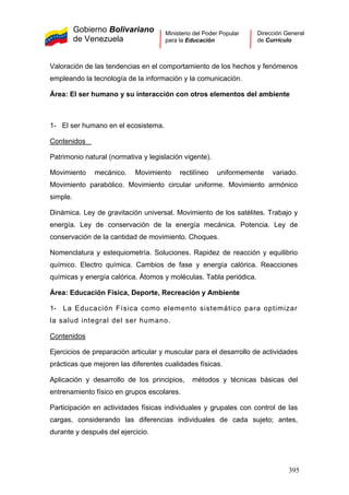 Gobierno Bolivariano
de Venezuela
Ministerio del Poder Popular
para la Educación
Dirección General
de Currículo
Valoración de las tendencias en el comportamiento de los hechos y fenómenos
empleando la tecnología de la información y la comunicación.
Área: El ser humano y su interacción con otros elementos del ambiente
1- El ser humano en el ecosistema.
Contenidos
Patrimonio natural (normativa y legislación vigente).
Movimiento mecánico. Movimiento rectilíneo uniformemente variado.
Movimiento parabólico. Movimiento circular uniforme. Movimiento armónico
simple.
Dinámica. Ley de gravitación universal. Movimiento de los satélites. Trabajo y
energía. Ley de conservación de la energía mecánica. Potencia. Ley de
conservación de la cantidad de movimiento. Choques.
Nomenclatura y estequiometría. Soluciones. Rapidez de reacción y equilibrio
químico. Electro química. Cambios de fase y energía calórica. Reacciones
químicas y energía calórica. Átomos y moléculas. Tabla periódica.
Área: Educación Física, Deporte, Recreación y Ambiente
1- La Educación Física como elemento sistemático para optimizar
la salud integral del ser humano.
Contenidos
Ejercicios de preparación articular y muscular para el desarrollo de actividades
prácticas que mejoren las diferentes cualidades físicas.
Aplicación y desarrollo de los principios, métodos y técnicas básicas del
entrenamiento físico en grupos escolares.
Participación en actividades físicas individuales y grupales con control de las
cargas, considerando las diferencias individuales de cada sujeto; antes,
durante y después del ejercicio.
395
 