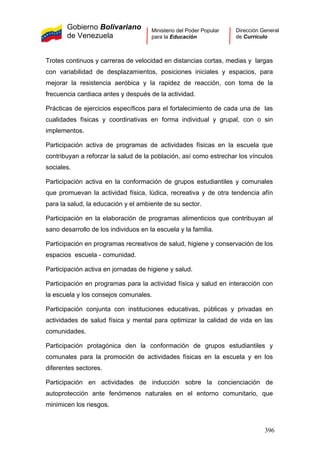 Gobierno Bolivariano
de Venezuela
Ministerio del Poder Popular
para la Educación
Dirección General
de Currículo
Trotes continuos y carreras de velocidad en distancias cortas, medias y largas
con variabilidad de desplazamientos, posiciones iniciales y espacios, para
mejorar la resistencia aeróbica y la rapidez de reacción, con toma de la
frecuencia cardiaca antes y después de la actividad.
Prácticas de ejercicios específicos para el fortalecimiento de cada una de las
cualidades físicas y coordinativas en forma individual y grupal, con o sin
implementos.
Participación activa de programas de actividades físicas en la escuela que
contribuyan a reforzar la salud de la población, así como estrechar los vínculos
sociales.
Participación activa en la conformación de grupos estudiantiles y comunales
que promuevan la actividad física, lúdica, recreativa y de otra tendencia afín
para la salud, la educación y el ambiente de su sector.
Participación en la elaboración de programas alimenticios que contribuyan al
sano desarrollo de los individuos en la escuela y la familia.
Participación en programas recreativos de salud, higiene y conservación de los
espacios escuela - comunidad.
Participación activa en jornadas de higiene y salud.
Participación en programas para la actividad física y salud en interacción con
la escuela y los consejos comunales.
Participación conjunta con instituciones educativas, públicas y privadas en
actividades de salud física y mental para optimizar la calidad de vida en las
comunidades.
Participación protagónica den la conformación de grupos estudiantiles y
comunales para la promoción de actividades físicas en la escuela y en los
diferentes sectores.
Participación en actividades de inducción sobre la concienciación de
autoprotección ante fenómenos naturales en el entorno comunitario, que
minimicen los riesgos.
396
 