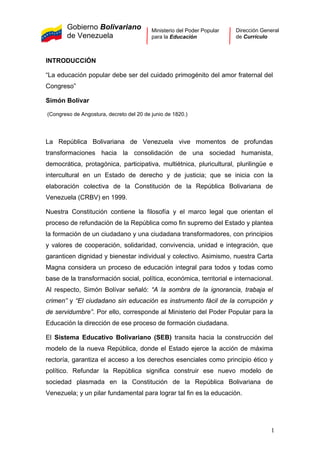 Gobierno Bolivariano
de Venezuela
Ministerio del Poder Popular
para la Educación
Dirección General
de Currículo
INTRODUCCIÓN
“La educación popular debe ser del cuidado primogénito del amor fraternal del
Congreso”
Simón Bolívar
(Congreso de Angostura, decreto del 20 de junio de 1820.)
La República Bolivariana de Venezuela vive momentos de profundas
transformaciones hacia la consolidación de una sociedad humanista,
democrática, protagónica, participativa, multiétnica, pluricultural, plurilingüe e
intercultural en un Estado de derecho y de justicia; que se inicia con la
elaboración colectiva de la Constitución de la República Bolivariana de
Venezuela (CRBV) en 1999.
Nuestra Constitución contiene la filosofía y el marco legal que orientan el
proceso de refundación de la República como fin supremo del Estado y plantea
la formación de un ciudadano y una ciudadana transformadores, con principios
y valores de cooperación, solidaridad, convivencia, unidad e integración, que
garanticen dignidad y bienestar individual y colectivo. Asimismo, nuestra Carta
Magna considera un proceso de educación integral para todos y todas como
base de la transformación social, política, económica, territorial e internacional.
Al respecto, Simón Bolívar señaló: “A la sombra de la ignorancia, trabaja el
crimen” y “El ciudadano sin educación es instrumento fácil de la corrupción y
de servidumbre”. Por ello, corresponde al Ministerio del Poder Popular para la
Educación la dirección de ese proceso de formación ciudadana.
El Sistema Educativo Bolivariano (SEB) transita hacia la construcción del
modelo de la nueva República, donde el Estado ejerce la acción de máxima
rectoría, garantiza el acceso a los derechos esenciales como principio ético y
político. Refundar la República significa construir ese nuevo modelo de
sociedad plasmada en la Constitución de la República Bolivariana de
Venezuela; y un pilar fundamental para lograr tal fin es la educación.
1
 
