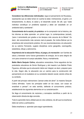 Gobierno Bolivariano
de Venezuela
Ministerio del Poder Popular
para la Educación
Dirección General
de Currículo
Considerar las diferencias individuales: sigue el pensamiento de Rousseau,
expresando que se debe tomar en cuenta la edad, inclinaciones, el genio y el
temperamento, la altura, la salud y el desarrollo social. De allí, que “cada
individuo constituye un problema especial y debe ser estudiado en un
ambiente total y cambiante”.
Conocimiento de lo social y lo práctico: en la compresión de la historia y de
los idiomas se debe aprender, en primer lugar, lo contemporáneo (actual),
“para ir remontando por grados a los tiempos más oscuros de la fábula”. Es
decir, del conocimiento más cercano real al pasado. Se inclina Bolívar por la
enseñanza del conocimiento práctico. En sus recomendaciones a la educación
de su sobrino Fernando, sugiere disciplinas como geografía, cosmografía,
estadística, dibujo y astronomía.
Importancia de la educación física, el juego y la recreación: son fuentes de
salud y bienestar como fuerza generadora de energía, de la sana alegría de
vivir para conservar el cuerpo saludable, física y mentalmente.
Belén María Sanjuán Colina, educadora venezolana, firme seguidora de los
postulados educativos de Simón Rodríguez y del maestro Luis Beltrán Prieto
Figueroa, afirmaba que la educación debía ser integral, es decir, preparar para
la vida. Según ella, la educación era un camino para la construcción del
pensamiento en el ciudadano en su constante relación social, siendo crítica de
su contexto.
A partir del principio robinsoniano “pensar antes de obrar”, la maestra Sanjuán
Colina afirmaba: “como los principios están en las cosas, con cosas se
enseñará a pensar”; en este sentido, defiende el conocimiento práctico,
estableciendo los siguientes elementos en su caracterización:
Se llega al conocimiento de nociones y conceptos científicos a partir de la
observación directa de algo concreto.
Todo lo aprendido tiene utilidad para la vida cotidiana, de allí que la enseñanza
debe ser activa y participativa.
Debe enseñarse a aprender para seguir aprendiendo.
37
 